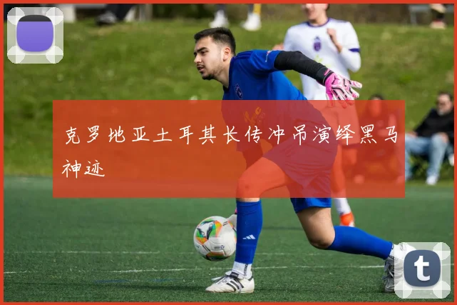 克罗地亚土耳其长传冲吊演绎黑马神迹