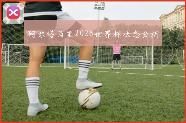 阿尔塔马里2026世界杯状态分析