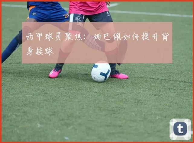 西甲球员聚焦：姆巴佩如何提升背身接球