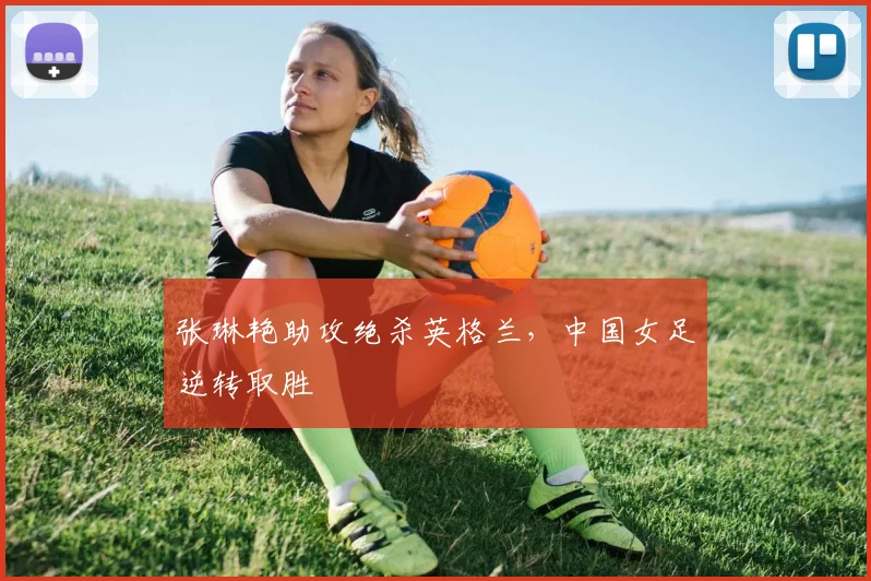 张琳艳助攻绝杀英格兰，中国女足逆转取胜
