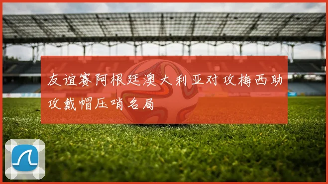 友谊赛阿根廷澳大利亚对攻梅西助攻戴帽压哨名局