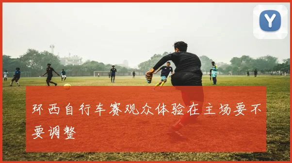 环西自行车赛观众体验在主场要不要调整