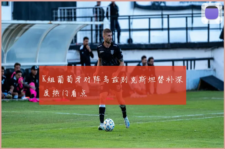 K组葡萄牙对阵乌兹别克斯坦替补深度热门看点