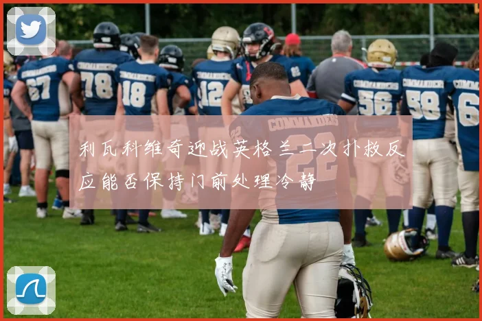 利瓦科维奇迎战英格兰二次扑救反应能否保持门前处理冷静