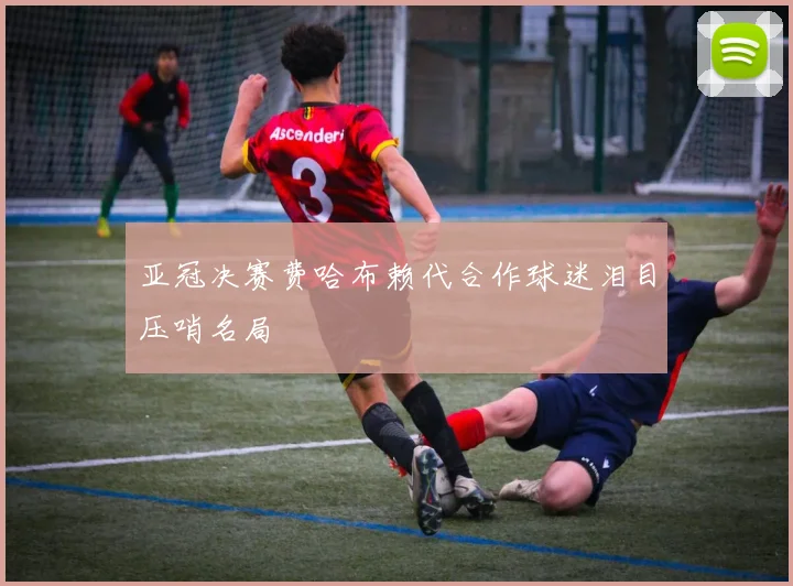 亚冠决赛费哈布赖代合作球迷泪目压哨名局