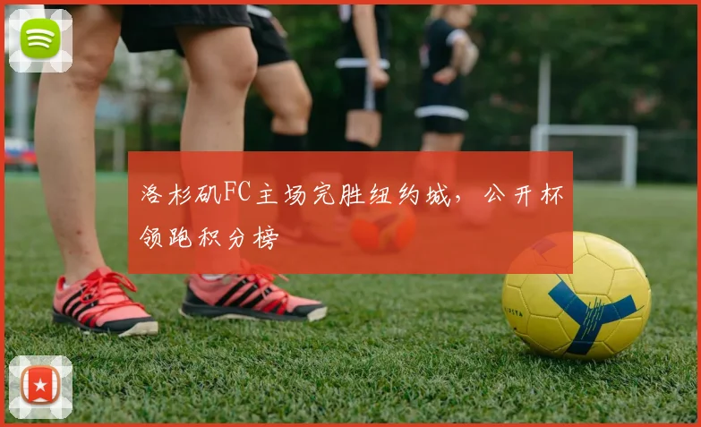 洛杉矶FC主场完胜纽约城，公开杯领跑积分榜