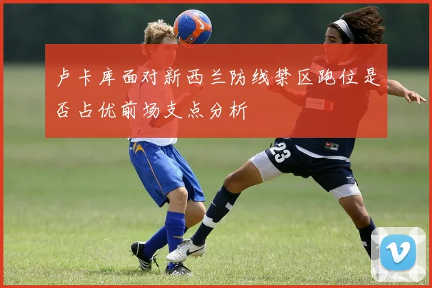 卢卡库面对新西兰防线禁区跑位是否占优前场支点分析