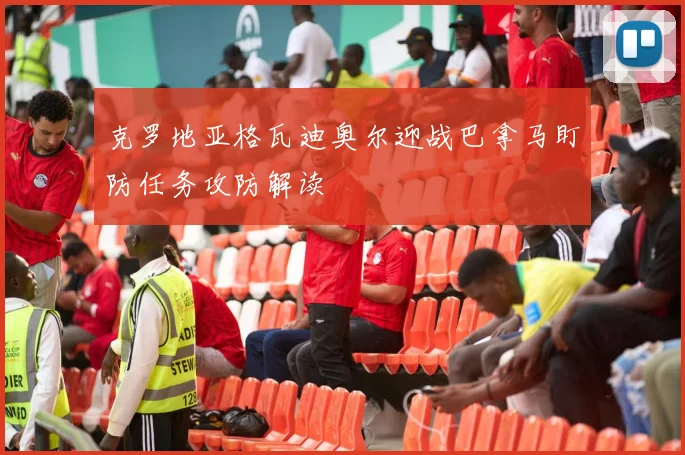 克罗地亚格瓦迪奥尔迎战巴拿马盯防任务攻防解读