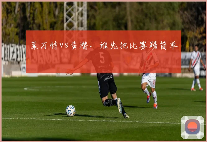 莱万特vs黄潜，谁先把比赛踢简单