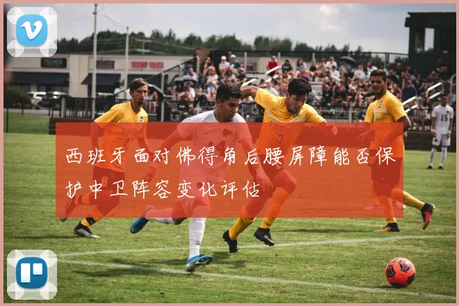 西班牙面对佛得角后腰屏障能否保护中卫阵容变化评估