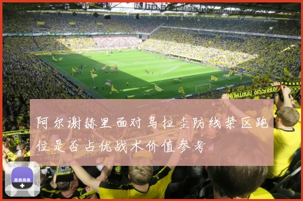 阿尔谢赫里面对乌拉圭防线禁区跑位是否占优战术价值参考