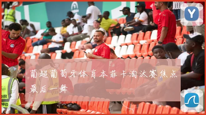 葡超葡萄牙体育本菲卡淘汰赛焦点最后一舞
