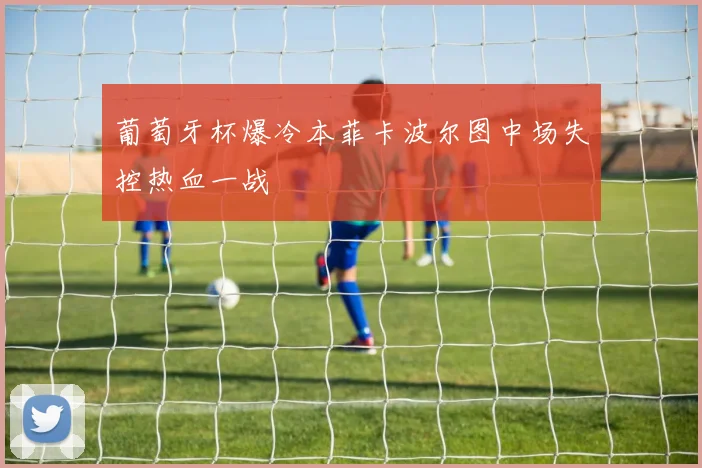 葡萄牙杯爆冷本菲卡波尔图中场失控热血一战