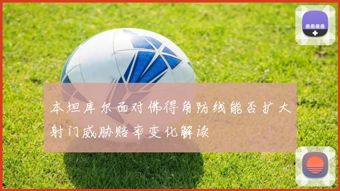 本坦库尔面对佛得角防线能否扩大射门威胁赔率变化解读