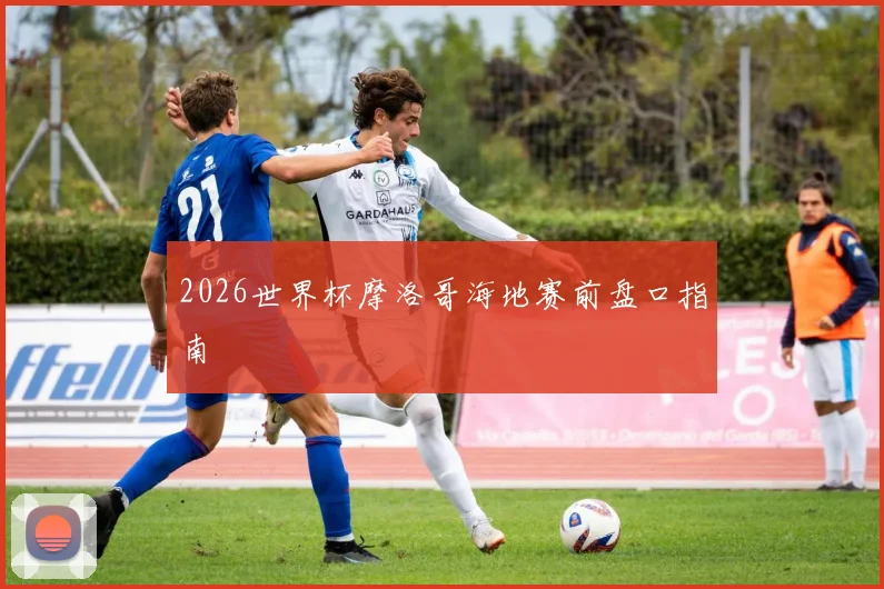 2026世界杯摩洛哥海地赛前盘口指南