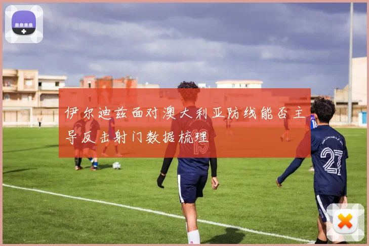 伊尔迪兹面对澳大利亚防线能否主导反击射门数据梳理