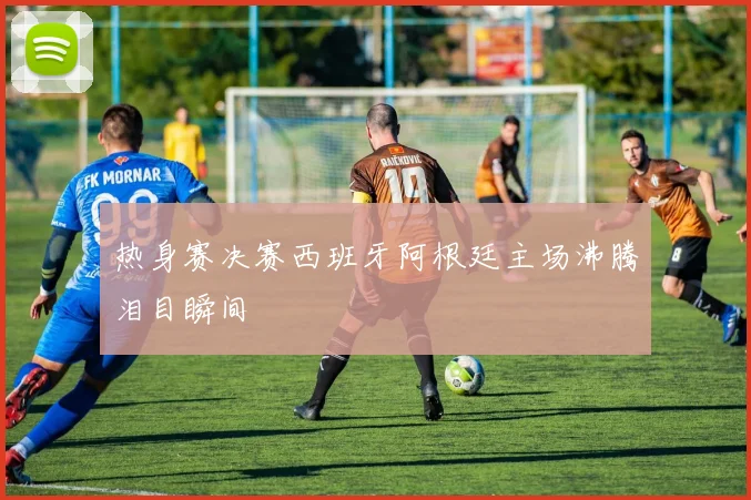热身赛决赛西班牙阿根廷主场沸腾泪目瞬间