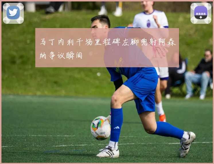 马丁内利千场里程碑左脚兜射阿森纳争议瞬间