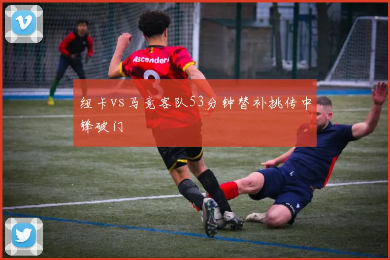 纽卡vs马竞客队53分钟替补挑传中锋破门
