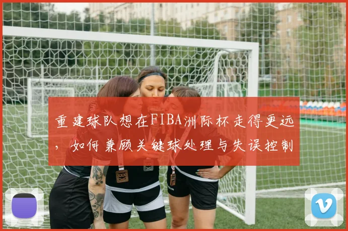 重建球队想在FIBA洲际杯走得更远，如何兼顾关键球处理与失误控制