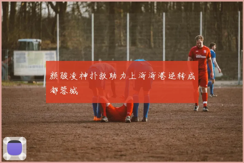 颜骏凌神扑救助力上海海港逆转成都蓉城