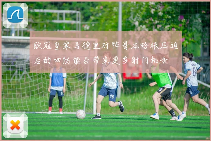欧冠皇家马德里对阵哥本哈根压迫后的回防能否带来更多射门机会