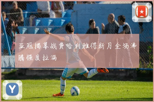 亚冠揭幕战费哈利雅得新月全场沸腾强度拉满