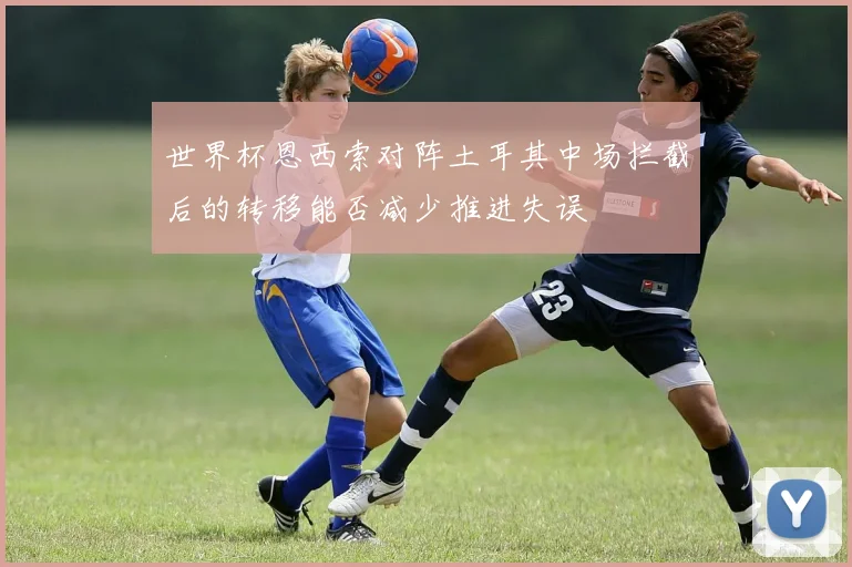 世界杯恩西索对阵土耳其中场拦截后的转移能否减少推进失误