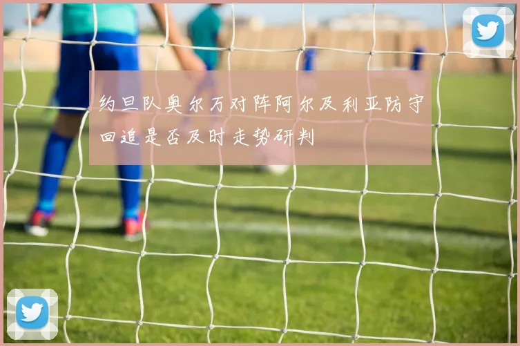 约旦队奥尔万对阵阿尔及利亚防守回追是否及时走势研判
