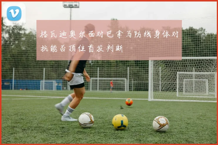 格瓦迪奥尔面对巴拿马防线身体对抗能否顶住首发判断