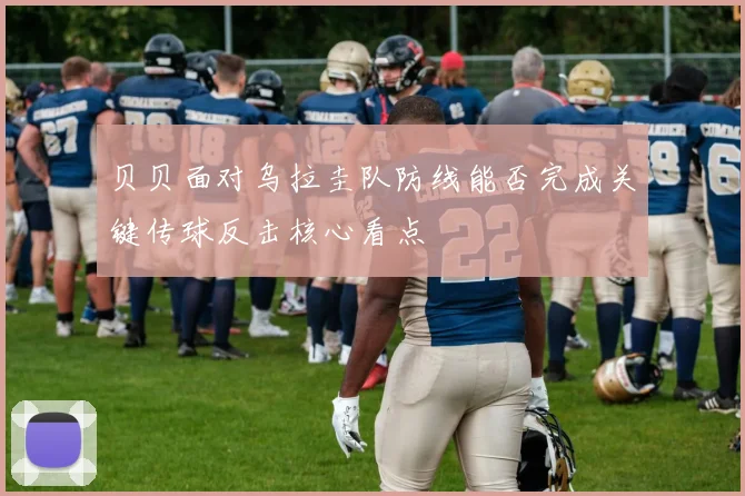 贝贝面对乌拉圭队防线能否完成关键传球反击核心看点