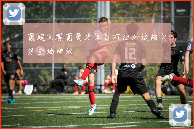 葡超决赛葡萄牙体育布拉加边路打穿全场回放