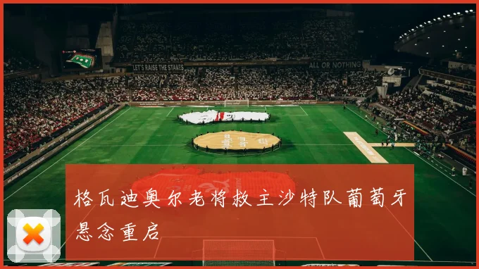 格瓦迪奥尔老将救主沙特队葡萄牙悬念重启