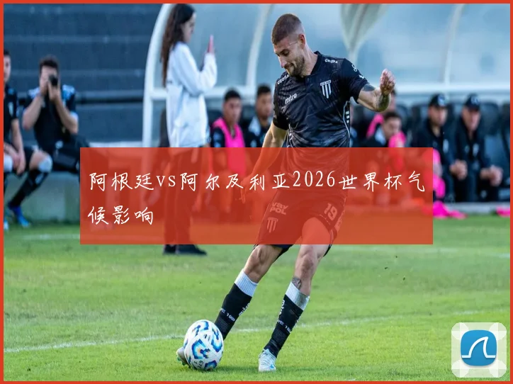 阿根廷vs阿尔及利亚2026世界杯气候影响
