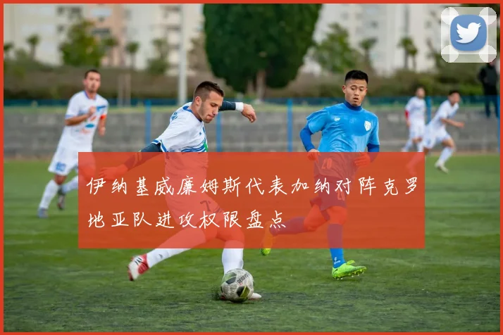 伊纳基威廉姆斯代表加纳对阵克罗地亚队进攻权限盘点