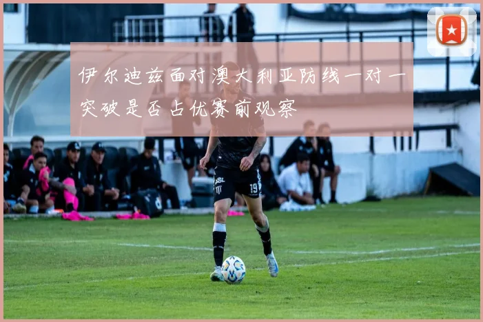 伊尔迪兹面对澳大利亚防线一对一突破是否占优赛前观察