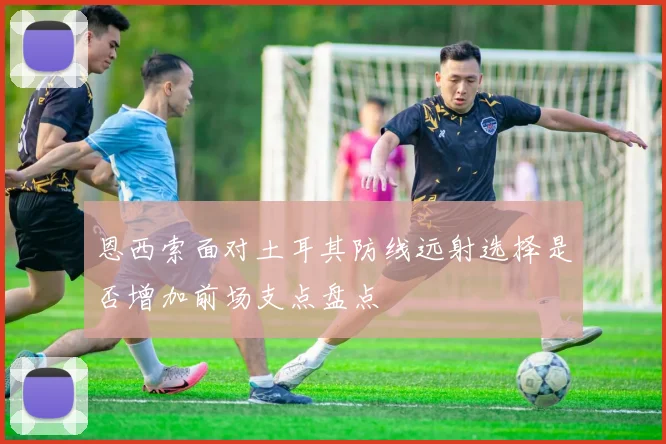 恩西索面对土耳其防线远射选择是否增加前场支点盘点